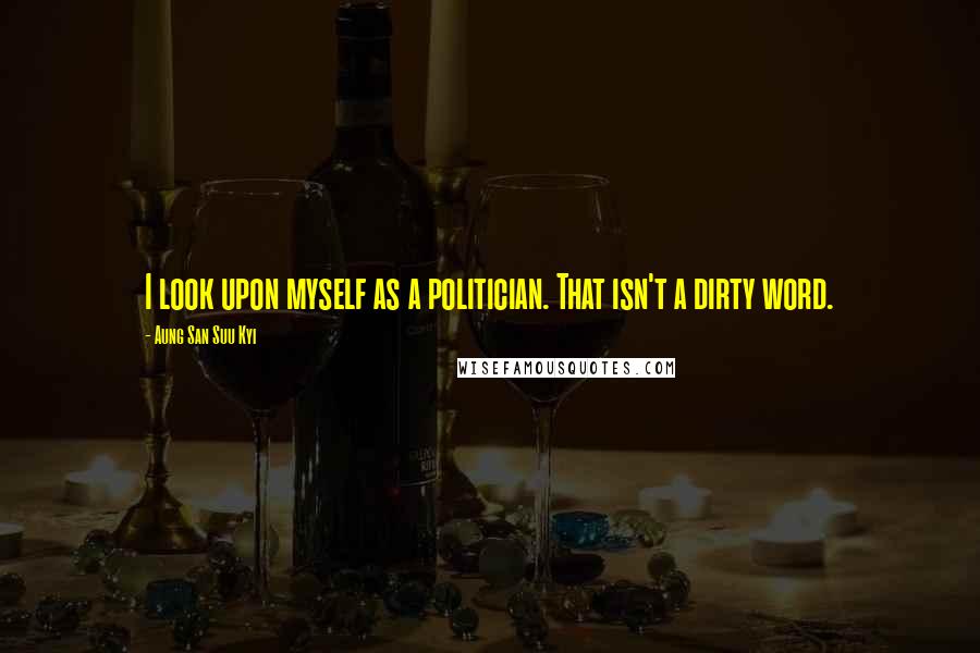 Aung San Suu Kyi Quotes: I look upon myself as a politician. That isn't a dirty word.