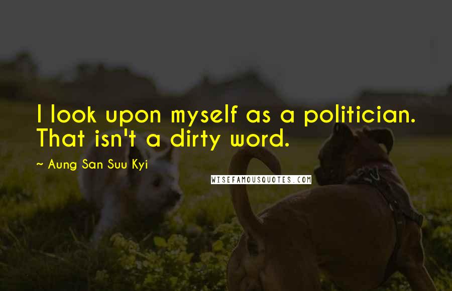 Aung San Suu Kyi Quotes: I look upon myself as a politician. That isn't a dirty word.