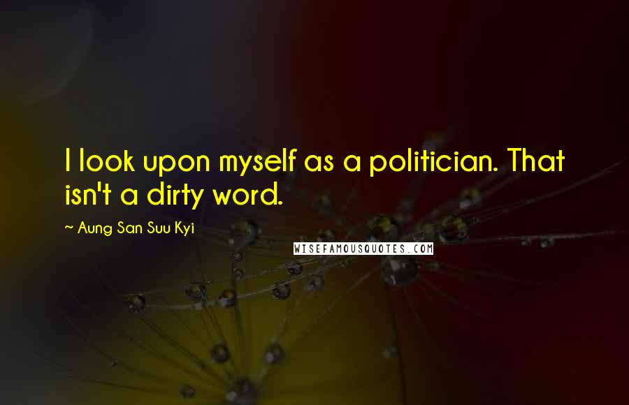 Aung San Suu Kyi Quotes: I look upon myself as a politician. That isn't a dirty word.