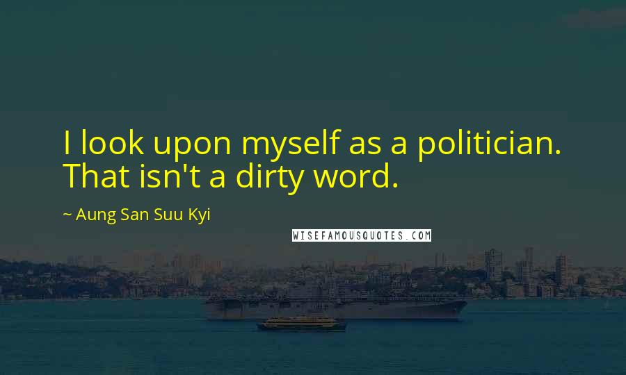 Aung San Suu Kyi Quotes: I look upon myself as a politician. That isn't a dirty word.