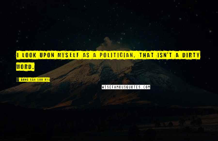 Aung San Suu Kyi Quotes: I look upon myself as a politician. That isn't a dirty word.