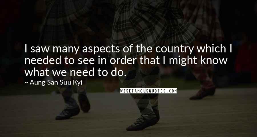 Aung San Suu Kyi Quotes: I saw many aspects of the country which I needed to see in order that I might know what we need to do.