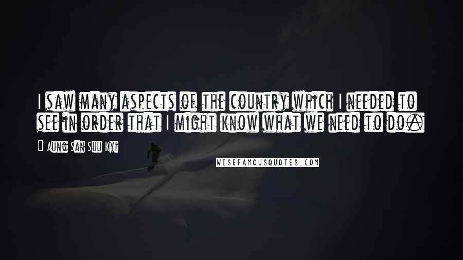 Aung San Suu Kyi Quotes: I saw many aspects of the country which I needed to see in order that I might know what we need to do.