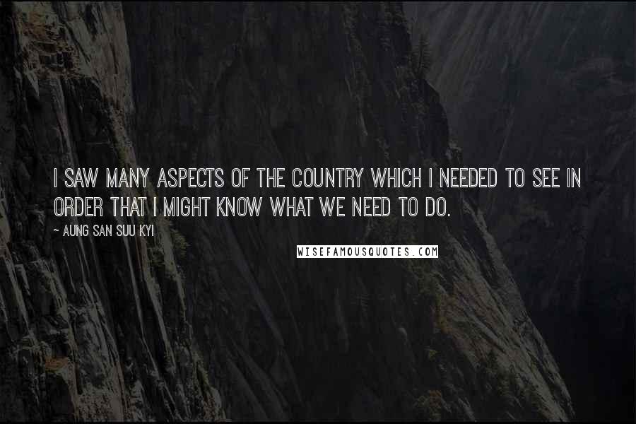 Aung San Suu Kyi Quotes: I saw many aspects of the country which I needed to see in order that I might know what we need to do.