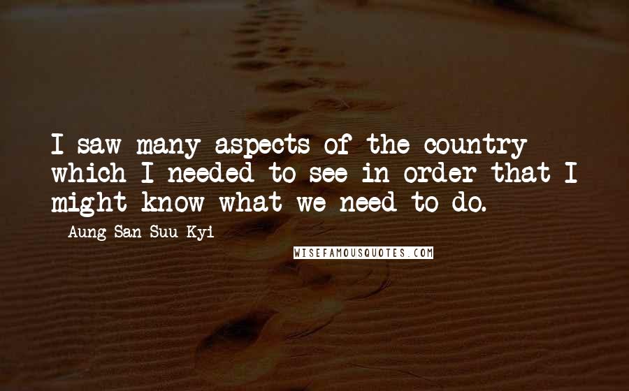 Aung San Suu Kyi Quotes: I saw many aspects of the country which I needed to see in order that I might know what we need to do.