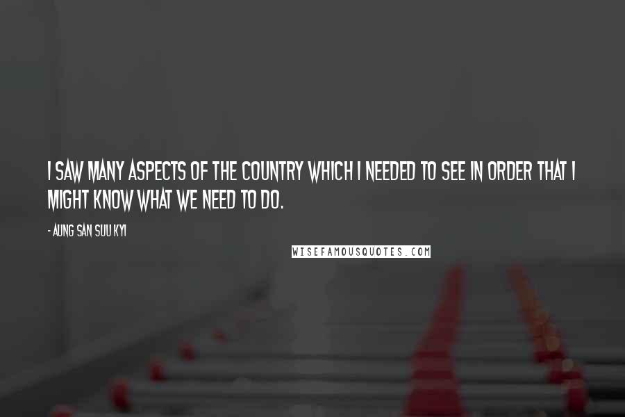 Aung San Suu Kyi Quotes: I saw many aspects of the country which I needed to see in order that I might know what we need to do.