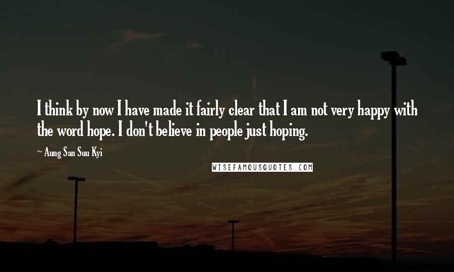 Aung San Suu Kyi Quotes: I think by now I have made it fairly clear that I am not very happy with the word hope. I don't believe in people just hoping.