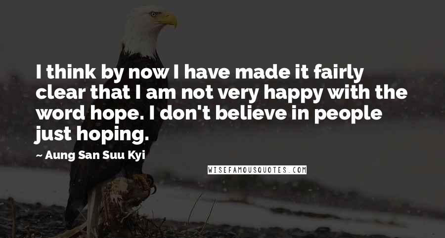 Aung San Suu Kyi Quotes: I think by now I have made it fairly clear that I am not very happy with the word hope. I don't believe in people just hoping.