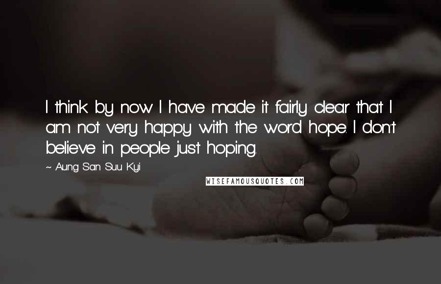 Aung San Suu Kyi Quotes: I think by now I have made it fairly clear that I am not very happy with the word hope. I don't believe in people just hoping.