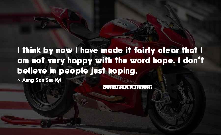 Aung San Suu Kyi Quotes: I think by now I have made it fairly clear that I am not very happy with the word hope. I don't believe in people just hoping.