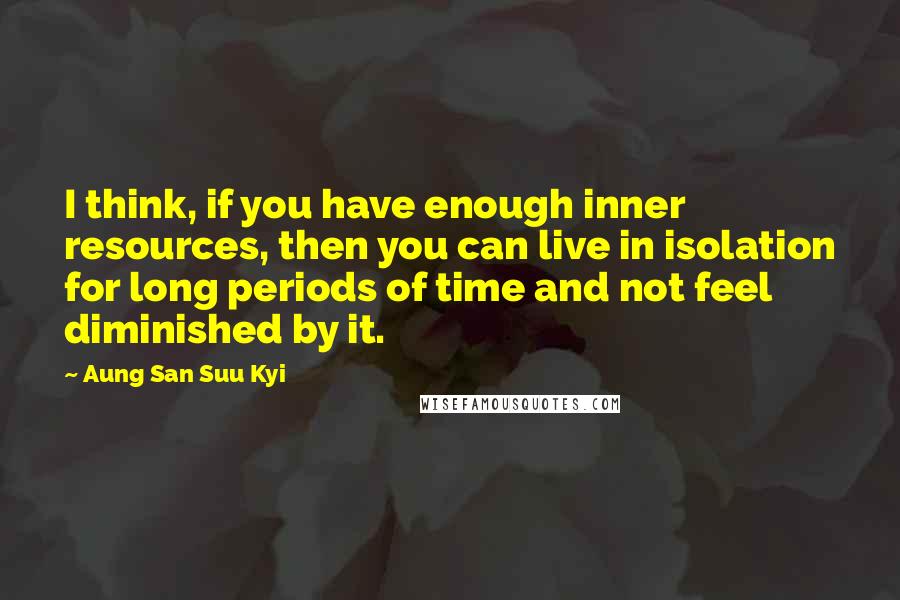 Aung San Suu Kyi Quotes: I think, if you have enough inner resources, then you can live in isolation for long periods of time and not feel diminished by it.