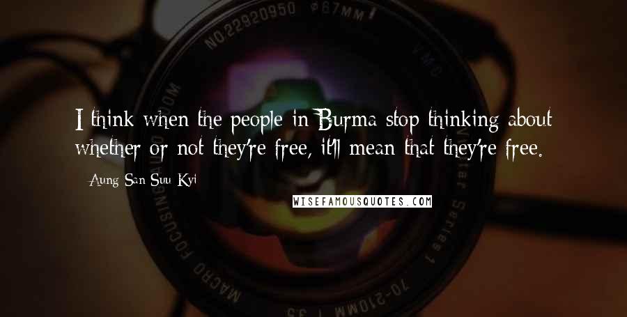 Aung San Suu Kyi Quotes: I think when the people in Burma stop thinking about whether or not they're free, it'll mean that they're free.