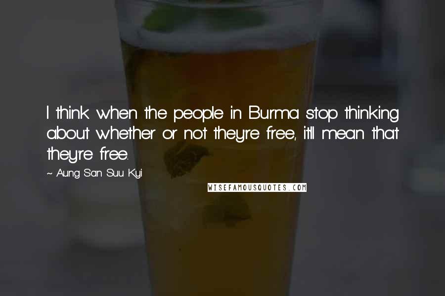 Aung San Suu Kyi Quotes: I think when the people in Burma stop thinking about whether or not they're free, it'll mean that they're free.