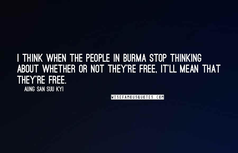 Aung San Suu Kyi Quotes: I think when the people in Burma stop thinking about whether or not they're free, it'll mean that they're free.