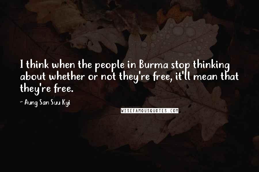 Aung San Suu Kyi Quotes: I think when the people in Burma stop thinking about whether or not they're free, it'll mean that they're free.