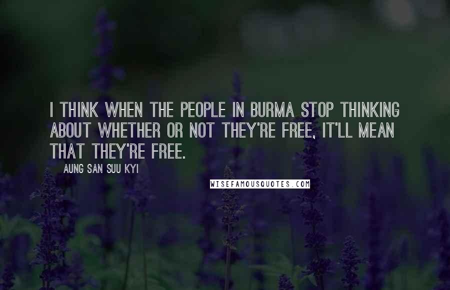 Aung San Suu Kyi Quotes: I think when the people in Burma stop thinking about whether or not they're free, it'll mean that they're free.