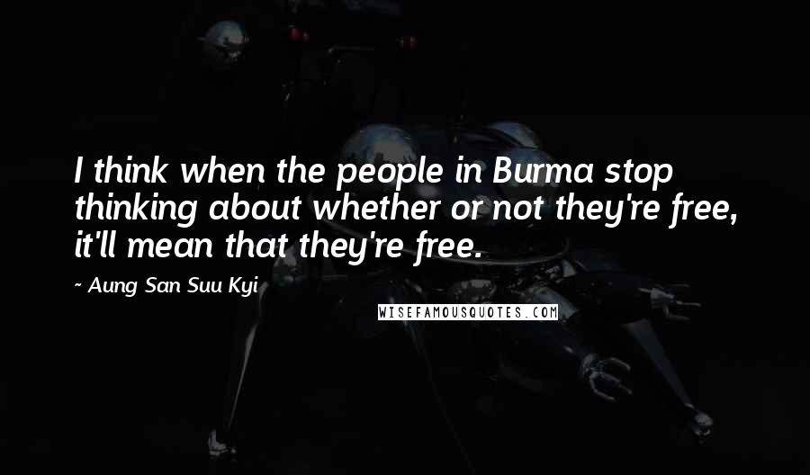 Aung San Suu Kyi Quotes: I think when the people in Burma stop thinking about whether or not they're free, it'll mean that they're free.