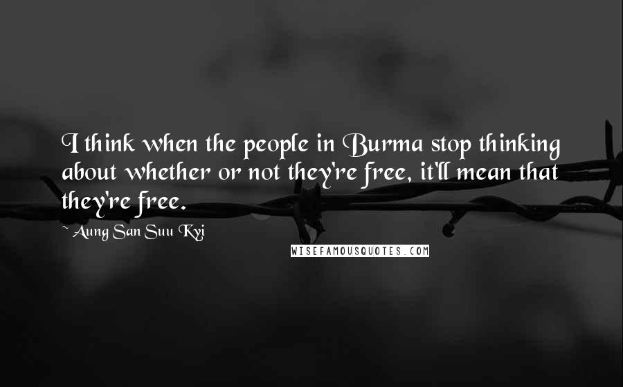 Aung San Suu Kyi Quotes: I think when the people in Burma stop thinking about whether or not they're free, it'll mean that they're free.