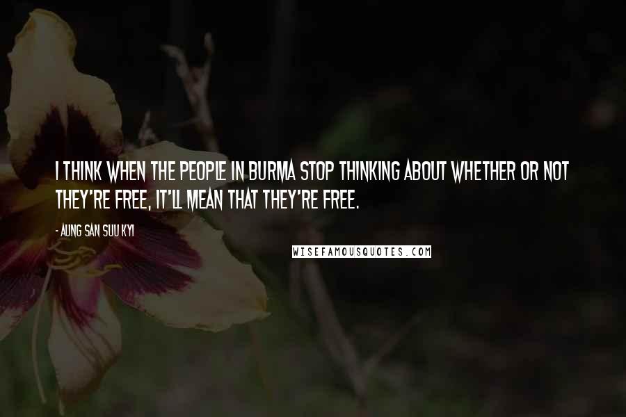 Aung San Suu Kyi Quotes: I think when the people in Burma stop thinking about whether or not they're free, it'll mean that they're free.