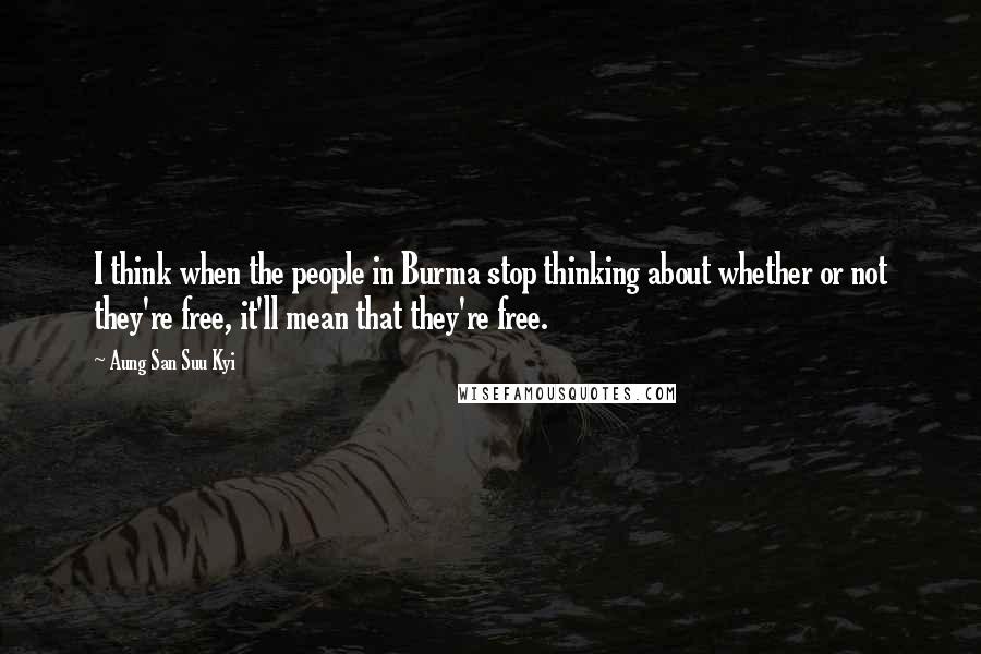 Aung San Suu Kyi Quotes: I think when the people in Burma stop thinking about whether or not they're free, it'll mean that they're free.