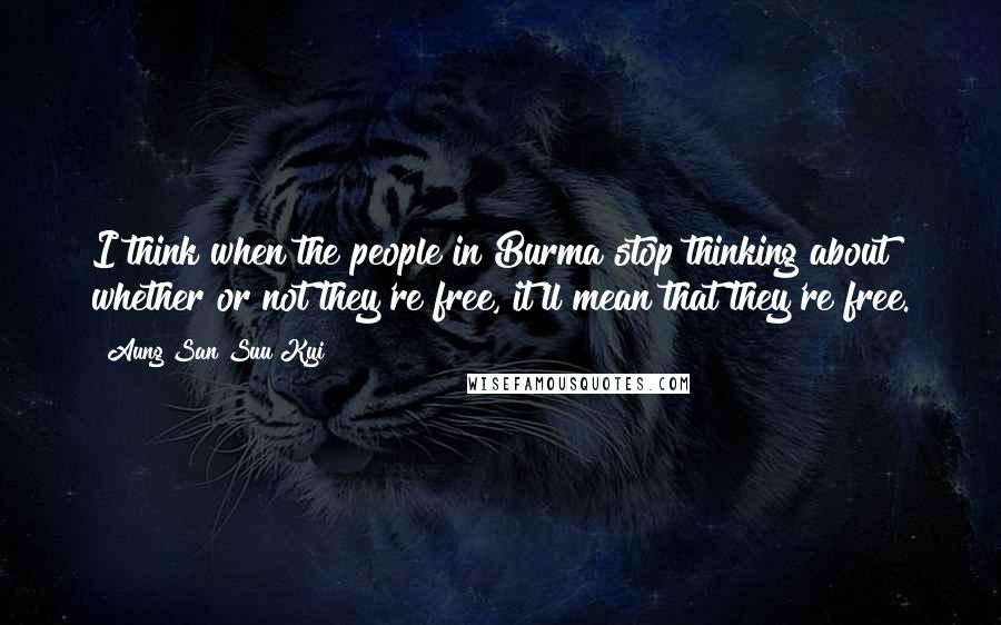 Aung San Suu Kyi Quotes: I think when the people in Burma stop thinking about whether or not they're free, it'll mean that they're free.