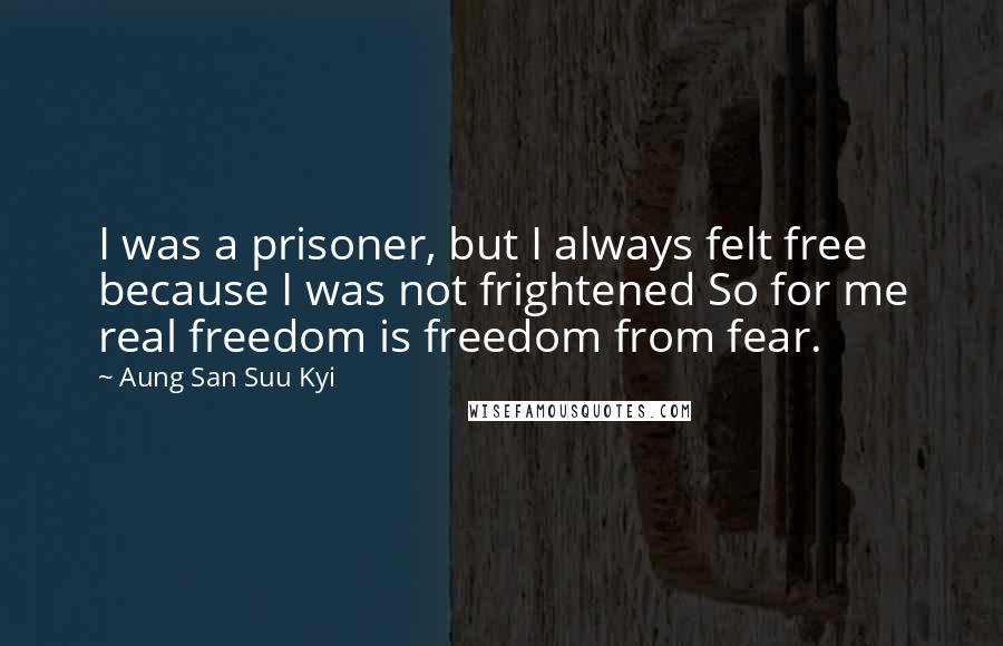 Aung San Suu Kyi Quotes: I was a prisoner, but I always felt free because I was not frightened So for me real freedom is freedom from fear.