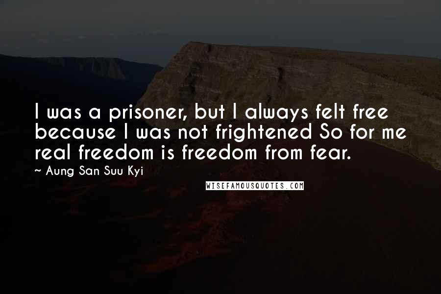 Aung San Suu Kyi Quotes: I was a prisoner, but I always felt free because I was not frightened So for me real freedom is freedom from fear.