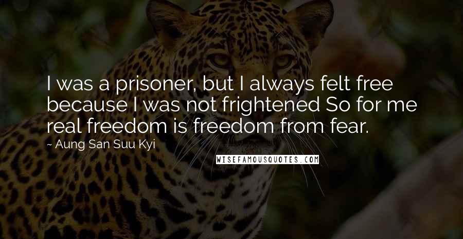 Aung San Suu Kyi Quotes: I was a prisoner, but I always felt free because I was not frightened So for me real freedom is freedom from fear.