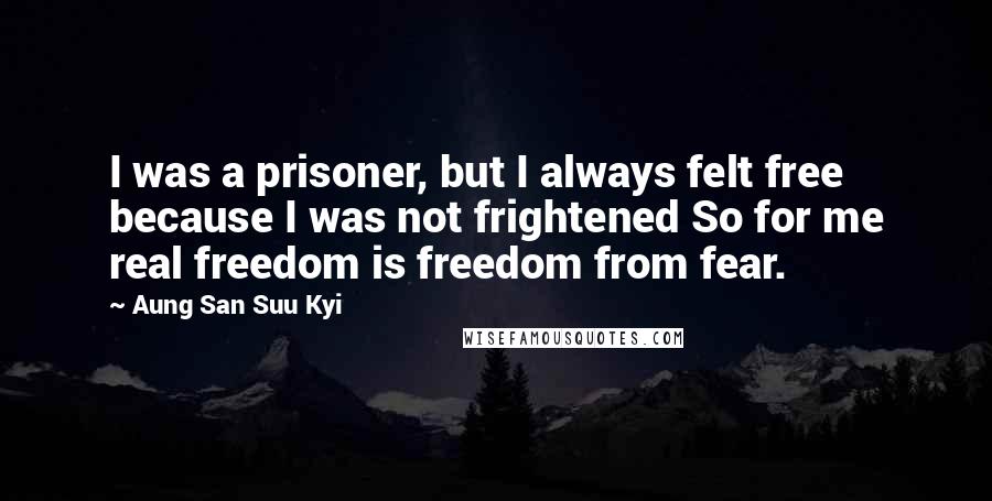 Aung San Suu Kyi Quotes: I was a prisoner, but I always felt free because I was not frightened So for me real freedom is freedom from fear.