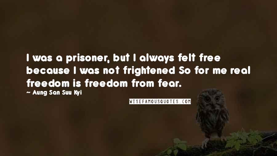 Aung San Suu Kyi Quotes: I was a prisoner, but I always felt free because I was not frightened So for me real freedom is freedom from fear.