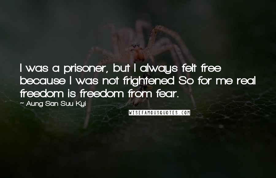 Aung San Suu Kyi Quotes: I was a prisoner, but I always felt free because I was not frightened So for me real freedom is freedom from fear.