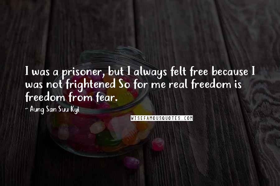 Aung San Suu Kyi Quotes: I was a prisoner, but I always felt free because I was not frightened So for me real freedom is freedom from fear.