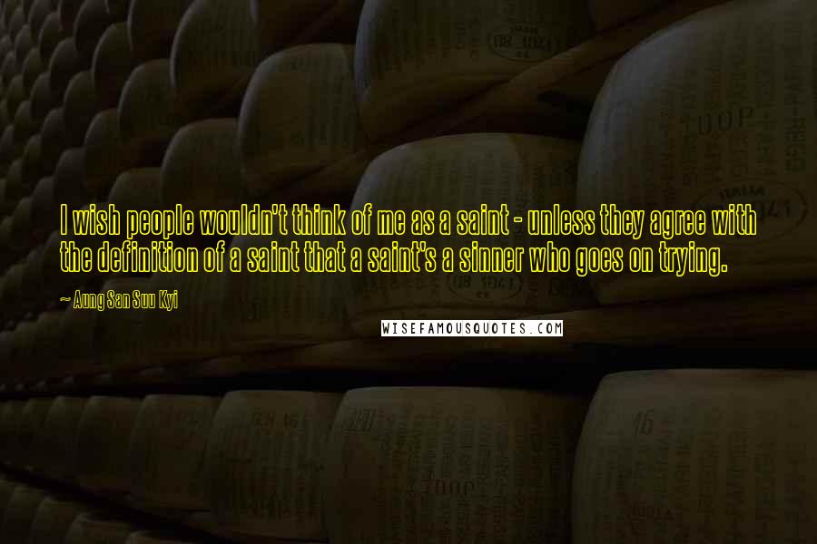 Aung San Suu Kyi Quotes: I wish people wouldn't think of me as a saint - unless they agree with the definition of a saint that a saint's a sinner who goes on trying.