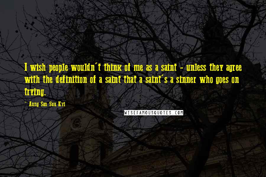 Aung San Suu Kyi Quotes: I wish people wouldn't think of me as a saint - unless they agree with the definition of a saint that a saint's a sinner who goes on trying.