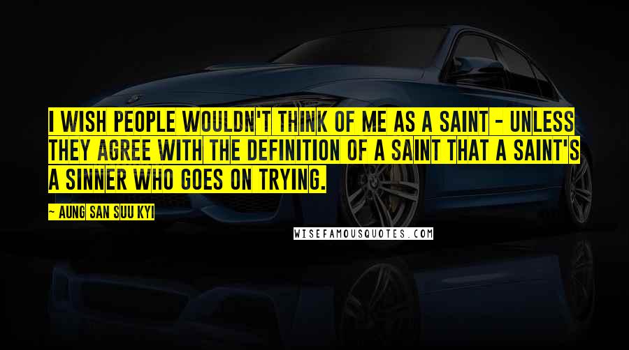 Aung San Suu Kyi Quotes: I wish people wouldn't think of me as a saint - unless they agree with the definition of a saint that a saint's a sinner who goes on trying.