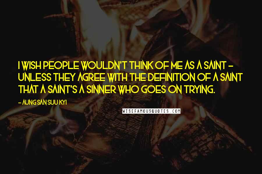 Aung San Suu Kyi Quotes: I wish people wouldn't think of me as a saint - unless they agree with the definition of a saint that a saint's a sinner who goes on trying.