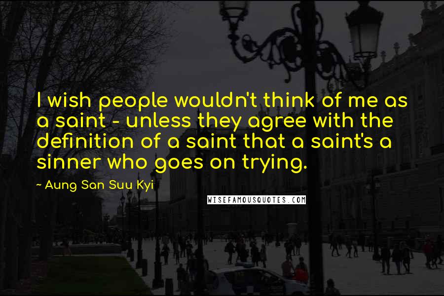 Aung San Suu Kyi Quotes: I wish people wouldn't think of me as a saint - unless they agree with the definition of a saint that a saint's a sinner who goes on trying.