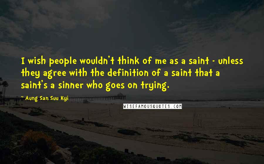Aung San Suu Kyi Quotes: I wish people wouldn't think of me as a saint - unless they agree with the definition of a saint that a saint's a sinner who goes on trying.
