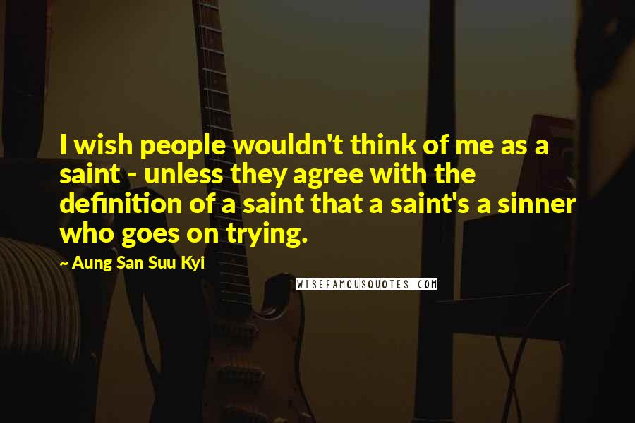 Aung San Suu Kyi Quotes: I wish people wouldn't think of me as a saint - unless they agree with the definition of a saint that a saint's a sinner who goes on trying.