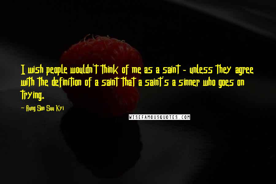 Aung San Suu Kyi Quotes: I wish people wouldn't think of me as a saint - unless they agree with the definition of a saint that a saint's a sinner who goes on trying.