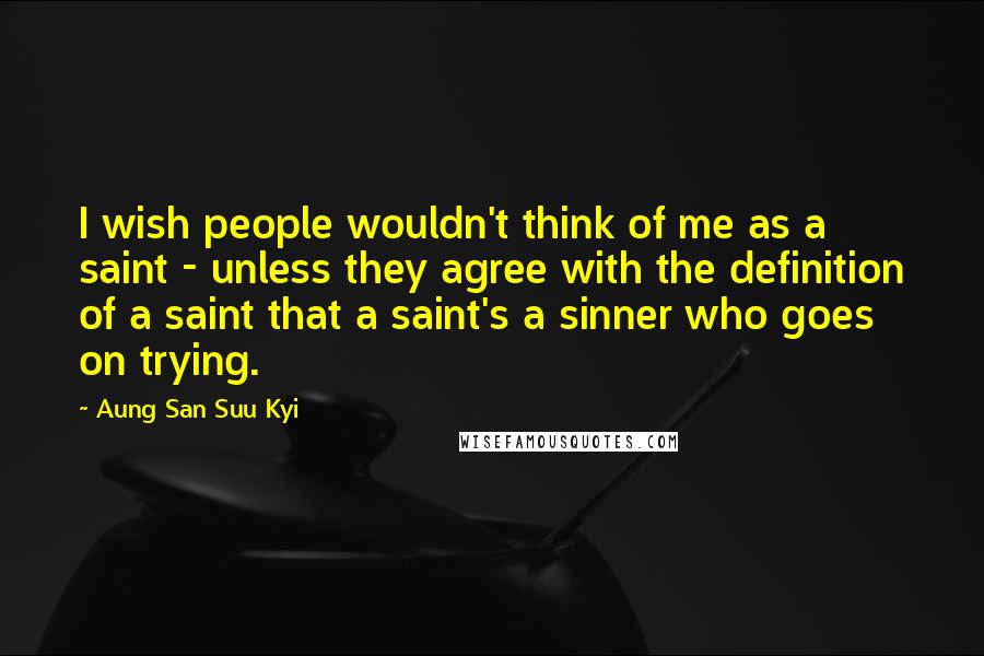 Aung San Suu Kyi Quotes: I wish people wouldn't think of me as a saint - unless they agree with the definition of a saint that a saint's a sinner who goes on trying.