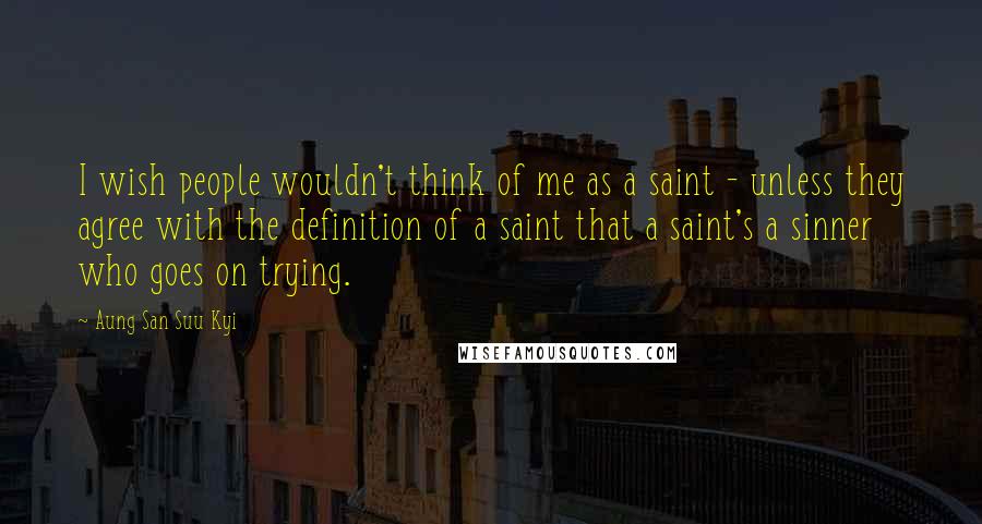 Aung San Suu Kyi Quotes: I wish people wouldn't think of me as a saint - unless they agree with the definition of a saint that a saint's a sinner who goes on trying.