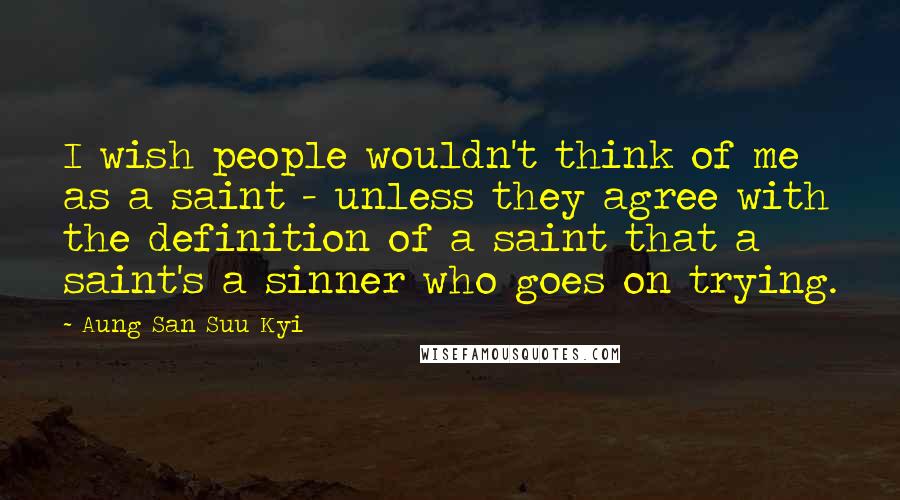 Aung San Suu Kyi Quotes: I wish people wouldn't think of me as a saint - unless they agree with the definition of a saint that a saint's a sinner who goes on trying.