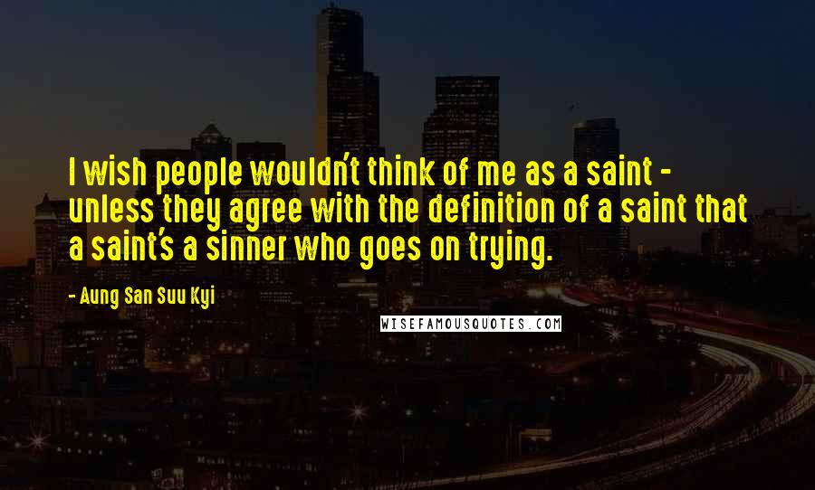 Aung San Suu Kyi Quotes: I wish people wouldn't think of me as a saint - unless they agree with the definition of a saint that a saint's a sinner who goes on trying.