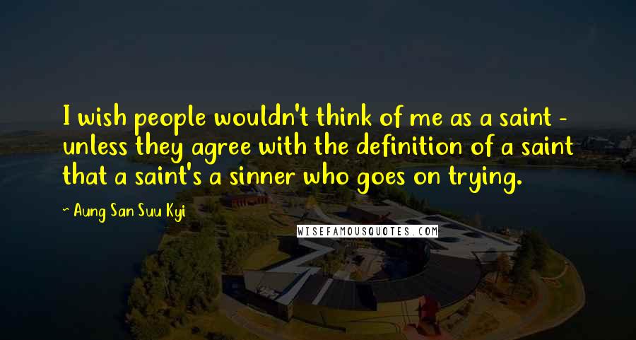 Aung San Suu Kyi Quotes: I wish people wouldn't think of me as a saint - unless they agree with the definition of a saint that a saint's a sinner who goes on trying.