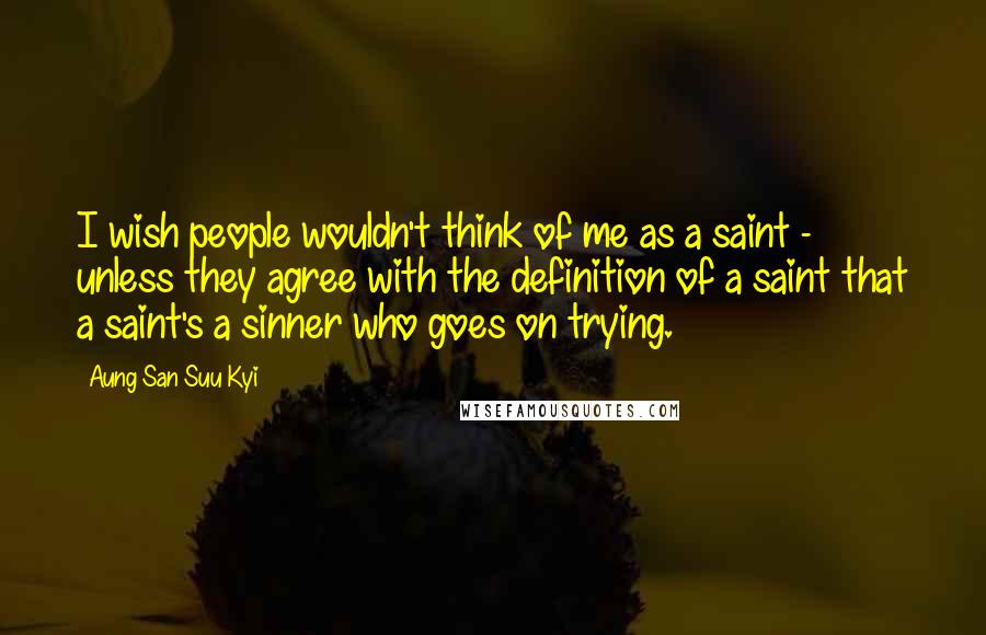 Aung San Suu Kyi Quotes: I wish people wouldn't think of me as a saint - unless they agree with the definition of a saint that a saint's a sinner who goes on trying.