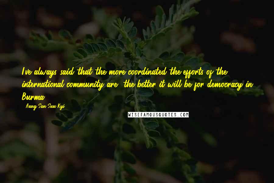 Aung San Suu Kyi Quotes: I've always said that the more coordinated the efforts of the international community are, the better it will be for democracy in Burma.