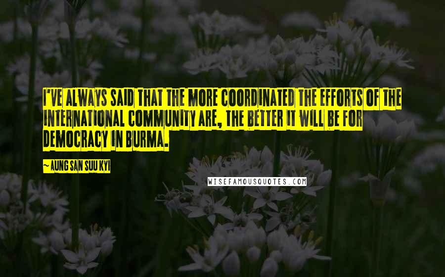 Aung San Suu Kyi Quotes: I've always said that the more coordinated the efforts of the international community are, the better it will be for democracy in Burma.