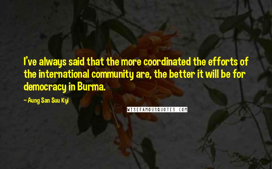 Aung San Suu Kyi Quotes: I've always said that the more coordinated the efforts of the international community are, the better it will be for democracy in Burma.