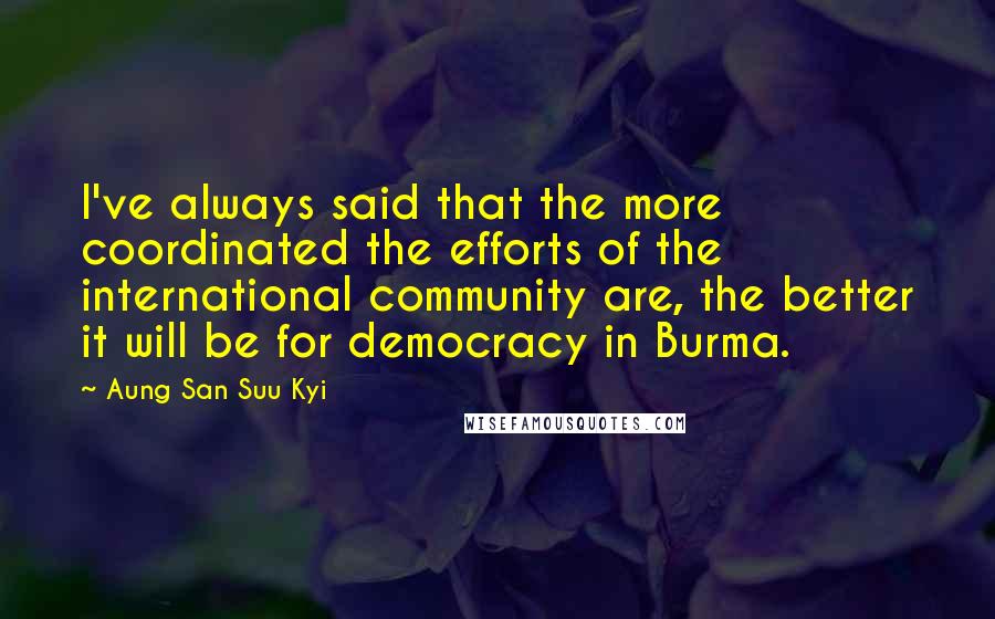 Aung San Suu Kyi Quotes: I've always said that the more coordinated the efforts of the international community are, the better it will be for democracy in Burma.